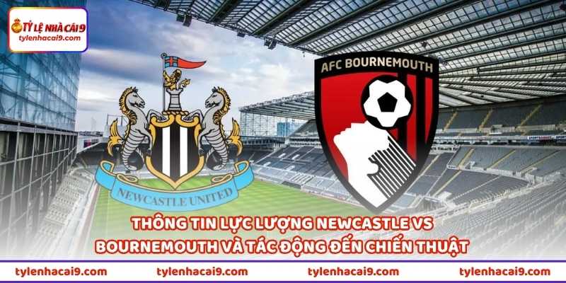 Thông tin lực lượng Newcastle vs Bournemouth và tác động đến chiến thuật