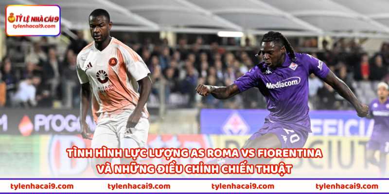 Tình hình lực lượng AS Roma vs Fiorentina và những điều chỉnh chiến thuật